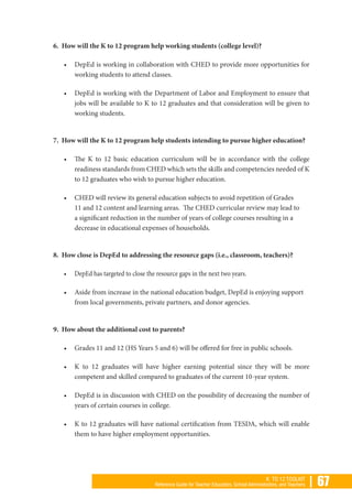 | 67K TO 12 TOOLKIT
Reference Guide for Teacher Educators, School Administrators, and Teachers
6. How will the K to 12 program help working students (college level)?
•	 DepEd is working in collaboration with CHED to provide more opportunities for
working students to attend classes.
•	 DepEd is working with the Department of Labor and Employment to ensure that
jobs will be available to K to 12 graduates and that consideration will be given to
working students.
7. How will the K to 12 program help students intending to pursue higher education?
•	 The K to 12 basic education curriculum will be in accordance with the college
readiness standards from CHED which sets the skills and competencies needed of K
to 12 graduates who wish to pursue higher education.
•	 CHED will review its general education subjects to avoid repetition of Grades
11 and 12 content and learning areas. The CHED curricular review may lead to
a significant reduction in the number of years of college courses resulting in a
decrease in educational expenses of households.
8. How close is DepEd to addressing the resource gaps (i.e., classroom, teachers)?
•	 DepEd has targeted to close the resource gaps in the next two years.
•	 Aside from increase in the national education budget, DepEd is enjoying support
from local governments, private partners, and donor agencies.
9. How about the additional cost to parents?
•	 Grades 11 and 12 (HS Years 5 and 6) will be offered for free in public schools.
•	 K to 12 graduates will have higher earning potential since they will be more
competent and skilled compared to graduates of the current 10-year system.
•	 DepEd is in discussion with CHED on the possibility of decreasing the number of
years of certain courses in college.
•	 K to 12 graduates will have national certification from TESDA, which will enable
them to have higher employment opportunities.
 