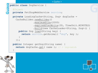 < Cache >

Guava
    public class DogService {
        @Inject
        private PetShopWebService service;
        private LoadingCache<String, Dog> dogCache =
                                                            G
          CacheBuilder.newBuilder()
                      .maximumSize(2000)
                      .expireAfterWrite(30, TimeUnit.MINUTES)
                      .build(new CacheLoader<String, Dog>() {
            public Dog load(String key) {
              return service.getAnimal( "dog", key );
            }
          });
        public Integer getDog(String name) {
          return dogCache.get( name ); // + try-catch
        }
 