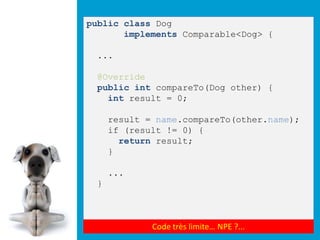 public class Dog
       implements Comparable<Dog> {

 ...

 @Override
 public int compareTo(Dog other) {
   int result = 0;

     result = name.compareTo(other.name);
     if (result != 0) {
       return result;
     }

     ...
 }



             Code très limite… NPE ?...
 