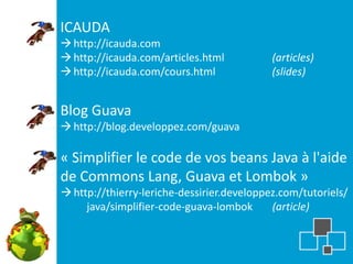 ICAUDA
 http://icauda.com
 http://icauda.com/articles.html           (articles)
 http://icauda.com/cours.html              (slides)


Blog Guava
 http://blog.developpez.com/guava

« Simplifier le code de vos beans Java à l'aide
de Commons Lang, Guava et Lombok »
 http://thierry-leriche-dessirier.developpez.com/tutoriels/
     java/simplifier-code-guava-lombok      (article)
 