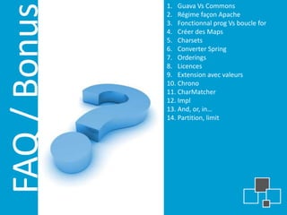 1. Guava Vs Commons



FAQ / Bonus
              2. Régime façon Apache
              3. Fonctionnal prog Vs boucle for
              4. Créer des Maps
              5. Charsets
              6. Converter Spring
              7. Orderings
              8. Licences
              9. Extension avec valeurs
              10. Chrono
              11. CharMatcher
              12. Impl
              13. And, or, in…
              14. Partition, limit
 