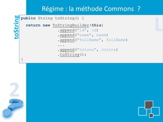 Régime : la méthode Commons ?

                                                            L
toString   public String toString() {
               return new ToStringBuilder(this)
                            .append("id", id)
                            .append("name", name)
                            .append("fullName", fullName)
                            ...
                            .append("colors", colors)
                            .toString();
           }




2
 