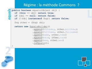 Régime : la méthode Commons ?

                                                              L
equals   public boolean equals(Object obj) {
           if (this == obj) return true;
           if (obj == null) return false;
           if (!(obj instanceof Dog)) return false;
             Dog other = (Dog) obj;
             return new EqualsBuilder()
                          .append(birthday, other.birthday)
                          .append(fullname, other.fullname)
                          .append(name, other.name)
                          .append(race, other.race)
                          .append(sex, other.sex)
                          .isEquals();
         }


2
 