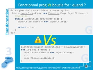 Fonctionnal prog Vs boucle for : quand ?
Transformation
             List<SuperChien> superChiens = newArrayList(
               Lists.transform(dogs, new Function<Dog, SuperChien>() {
                 @Override
                 public SuperChien apply(Dog dog) {
                   SuperChien chien = new SuperChien();
                   ...


             }));
                 }
                   return chien;

                                                                                     G
                                           Vs
                      List<SuperChien> superChiens = newArrayList();


 3                    for(Dog dog : dogs) {
                        SuperChien chien = new SuperChien();


                      }
                        ...
                        superChiens.add(chien);
                                                                                     G
                 http://code.google.com/p/guava-libraries/wiki/FunctionalExplained
 