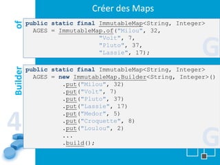 Créer des Maps
          public static final ImmutableMap<String, Integer>
of
            AGES = ImmutableMap.of("Milou", 32,


                                                          G
                              "Volt", 7,
                              "Pluto", 37,
                              "Lassie", 17);

          public static final ImmutableMap<String, Integer>
Builder




            AGES = new ImmutableMap.Builder<String, Integer>()
                    .put("Milou", 32)
                    .put("Volt", 7)
                    .put("Pluto", 37)
                    .put("Lassie", 17)


4
                    .put("Medor", 5)
                    .put("Croquette", 8)


                                                          G
                    .put("Loulou", 2)
                    ...
                    .build();
 