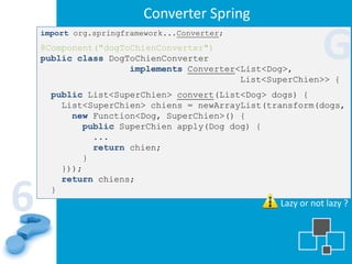Converter Spring

                                                            G
    import org.springframework...Converter;
    @Component("dogToChienConverter")
    public class DogToChienConverter
                     implements Converter<List<Dog>,
                                          List<SuperChien>> {
      public List<SuperChien> convert(List<Dog> dogs) {
        List<SuperChien> chiens = newArrayList(transform(dogs,
          new Function<Dog, SuperChien>() {
            public SuperChien apply(Dog dog) {
              ...
              return chien;
            }
        }));
        return chiens;


6     }
                                                 Lazy or not lazy ?
 