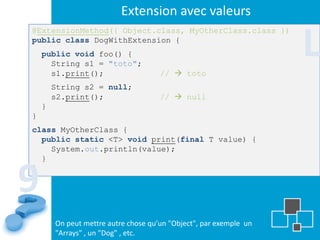 Extension avec valeurs

                                                                    L
@ExtensionMethod({ Object.class, MyOtherClass.class })
public class DogWithExtension {
    public void foo() {
      String s1 = "toto";
      s1.print();                     //  toto
        String s2 = null;
        s2.print();                   //  null
    }
}
class MyOtherClass {
  public static <T> void print(final T value) {
    System.out.println(value);
  }


9
}




        On peut mettre autre chose qu’un "Object", par exemple un
        "Arrays" , un "Dog" , etc.
 