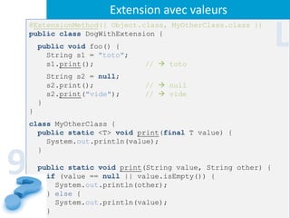 Extension avec valeurs
    @ExtensionMethod({ Object.class, MyOtherClass.class })
    public class DogWithExtension {
        public void foo() {
          String s1 = "toto";
                                                                 L
          s1.print();           //  toto
            String s2 = null;
            s2.print();         //  null
            s2.print("vide");   //  vide
        }
    }
    class MyOtherClass {
      public static <T> void print(final T value) {
        System.out.println(value);



9
      }

        public static void print(String value, String other) {
          if (value == null || value.isEmpty()) {
            System.out.println(other);
          } else {
            System.out.println(value);
          }
 