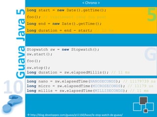 < Chrono >
           long start = new Date().getTime();


 Guava Java 5
           foo(); // traitement long (ou pas)
           long end = new Date().getTime();
                                                                                    5
           long duration = end - start; // 11 ms



           Stopwatch sw = new Stopwatch();
           sw.start();
           foo();
           sw.stop();
                                                                                    G
           long duration = sw.elapsedMillis(); // 11 ms




10
           long nano = sw.elapsedTime(NANOSECONDS); // 11179739 ns
           long micro = sw.elapsedTime(MICROSECONDS); // 11179 us
           long millis = sw.elapsedTime(MILLISECONDS); // 11 ms




            http://blog.developpez.com/guava/p11160/base/le-stop-watch-de-guava/
 