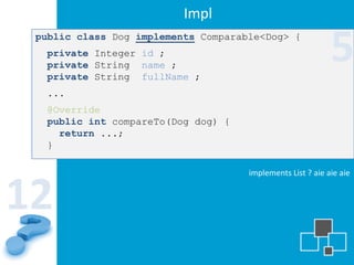 Impl
 public class Dog implements Comparable<Dog> {
  private Integer id ;
  private String name ;
  private String fullName ;
                                                            5
  ...
  @Override
  public int compareTo(Dog dog) {
    return ...;
  }

                                     implements List ? aie aie aie


12
 