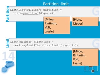 Partition, limit
Partition   List<List<FullDog>> partition =
              Lists.partition(dogs, 4);

                                [Milou,           [Pluto,
                                                               G
                                Rintintin,        Medor]
                                Volt,
                                Lassie]



                                                               G
Limit




            List<FullDog> first4Dogs =
              newArrayList(Iterables.limit(dogs, 4));

                                                  [Milou,

14                                                Rintintin,
                                                  Volt,
                                                  Lassie]
 