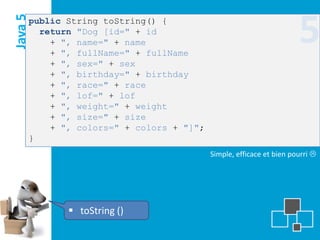 Java 5
     public String toString() {
       return "Dog [id=" + id
         + ", name=" + name
         + ", fullName=" + fullName
                                                                    5
         + ", sex=" + sex
         + ", birthday=" + birthday
         + ", race=" + race
         + ", lof=" + lof
         + ", weight=" + weight
         + ", size=" + size
         + ", colors=" + colors + "]";
     }
                                         Simple, efficace et bien pourri 




             toString ()
 