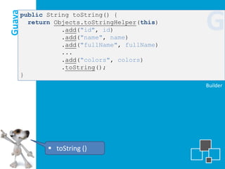 Guava
    public String toString() {
      return Objects.toStringHelper(this)
               .add("id", id)
               .add("name", name)
                                            G
               .add("fullName", fullName)
               ...
               .add("colors", colors)
               .toString();
    }
                                            Builder




            toString ()
 