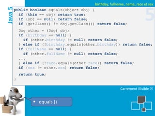 birthday, fullname, name, race et sex
Java 5
     public boolean equals(Object obj) {
       if (this == obj) return true;
       if (obj == null) return false;
       if (getClass() != obj.getClass()) return false;
                                                                         5
         Dog other = (Dog) obj;
         if (birthday == null) {
           if (other.birthday != null) return false;
         } else if (!birthday.equals(other.birthday)) return false;
         if (fullName == null) {
           if (other.fullName != null) return false;
         ...
         } else if (!race.equals(other.race)) return false;
         if (sex != other.sex) return false;
         return true;
     }

                                                          Carrément illisible 


                equals ()
 