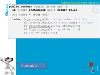 birthday, fullname, name, race et sex
Guava
    public boolean equals(Object obj) {
      if (!(obj instanceof Dog)) return false;
        Dog other = (Dog) obj;
                                                                  G
        return Objects.equal(birthday, other.birthday)
               && Objects.equal(fullname, other.fullname)
               && Objects.equal(name, other.name)
               && Objects.equal(race, other.race)
               && sex == other.sex;
    }




              equals ()
 