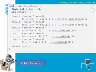birthday, fullname, name, race et sex
Java 5
     public int hashCode() {
       final int prime = 31;
       int result = 1;
         result = prime * result
                                                                         5
             + ((birthday == null) ? 0 : birthday.hashCode());
         result = prime * result
             + ((fullName == null) ? 0 : fullName.hashCode());
         result = prime * result
             + ((name == null) ? 0 : name.hashCode());
         result = prime * result
             + ((race == null) ? 0 : race.hashCode());
         result = prime * result
             + ((sex == null) ? 0 : sex.hashCode());
         return result;
     }




                hashCode ()
 