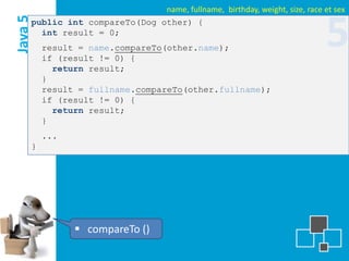 name, fullname, birthday, weight, size, race et sex
Java 5
     public int compareTo(Dog other) {
       int result = 0;
         result = name.compareTo(other.name);
         if (result != 0) {
                                                                             5
           return result;
         }
         result = fullname.compareTo(other.fullname);
         if (result != 0) {
           return result;
         }
         ...
     }




                compareTo ()
 