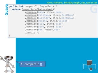 name, fullname, birthday, weight, size, race et sex
Guava
    public int compareTo(Dog other) {
      return ComparisonChain.start()
               .compare(name, other.name)
               .compare(fullName, other.fullName)
               .compare(birthday, other.birthday)
                                                                          G
               .compare(weight, other.weight)
               .compare(size, other.size)
               .compare(race, other.race)
               .compare(sex, other.sex)
               .result();
    }




               compareTo ()
 