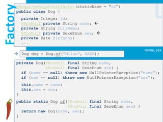 Factory
      @RequiredArgsConstructor(staticName = "of")
      public class Dog {
          private Integer id;
          @NonNull private String name; 
                                                                 L
          private String fullName;
          @NonNull private SexeEnum sex; 
          private Date birthday;
          ...
                                                            name, sex
      Dog dog = Dog.of("Milou", MALE);

      private Dog(@NonNull final String name,
                  @NonNull final SexeEnum sex) {
        if (name == null) throw new NullPointerException("name");
        if (sex == null) throw new NullPointerException("sex");
          this.name = name;
          this.sex = sex;
      }
      public static Dog of(@NonNull final String name,
                           @NonNull final SexeEnum sex) {
        return new Dog(name, sex);
      }
 