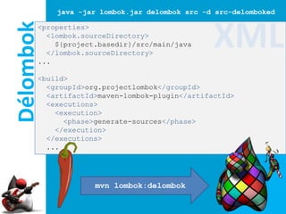 java -jar lombok.jar delombok src -d src-delomboked

Délombok
       <properties>
         <lombok.sourceDirectory>
           ${project.basedir}/src/main/java
         </lombok.sourceDirectory>
       ...
                                                XML
       <build>
         <groupId>org.projectlombok</groupId>
         <artifactId>maven-lombok-plugin</artifactId>
         <executions>
           <execution>
             <phase>generate-sources</phase>
           </execution>
         </executions>
         ...




                    mvn lombok:delombok
 