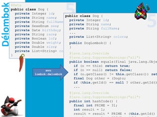 Délombok
       @Data
       public class Dog {
                                 5
                                                                        5
         private Integer id;
                                  public class Dog {
         private String name;
                                    private Integer id;
         private String fullName;
                                    private String name;
         private SexeEnum sex;
                                    private String fullName;
         private Date birthday;
                                    ...
         private String race;
                                    private List<String> colors;
         private Boolean lof;
         private Double weight;     public DogLombok() {
         private Double size;       }
         private List<String> colors;
                                    @java.lang.Override
       }
                                    @java.lang.SuppressWarnings("all")
                                    public boolean equals(final java.lang.Obje
                                      if (o == this) return true;
                        mvn           if (o == null) return false;
                  lombok:delombok     if (o.getClass() != this.getClass()) ret
                                      final Dog other = (Dog)o;
                                      if (this.getId() == null ? other.getId()
                                      ...
                                   @java.lang.Override
                                   @java.lang.SuppressWarnings("all")
                                   public int hashCode() {
                                     final int PRIME = 31;
                                     int result = 1;
                                     result = result * PRIME + (this.getId()
 