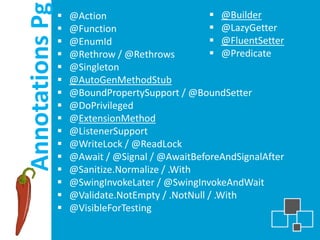 Annotations Pg
                    @Action                        @Builder
                    @Function                      @LazyGetter
                    @EnumId                        @FluentSetter
                    @Rethrow / @Rethrows           @Predicate
                    @Singleton
                    @AutoGenMethodStub
                    @BoundPropertySupport / @BoundSetter
                    @DoPrivileged
                    @ExtensionMethod
                    @ListenerSupport
                    @WriteLock / @ReadLock
                    @Await / @Signal / @AwaitBeforeAndSignalAfter
                    @Sanitize.Normalize / .With
                    @SwingInvokeLater / @SwingInvokeAndWait
                    @Validate.NotEmpty / .NotNull / .With
                    @VisibleForTesting
 