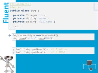 Fluent
     @FluentSetter
     @Getter
     public class Dog {
         private Integer id ;
                                                 L
         private String name ;
         private String fullName ;
         ...


     DogLombok dog = new DogLombok();
         dog.name("Milou").sex(MALE);



         println( dog.getName());   //  Milou
         println( dog.getSex());    //  MALE
 