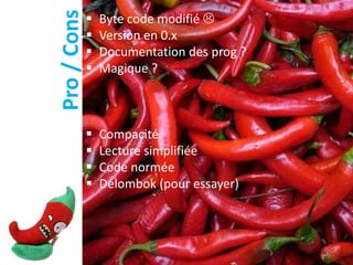 Pro / Cons
                Byte code modifié 
                Version en 0.x
                Documentation des prog ?
                Magique ?



                Compacité
                Lecture simplifiée
                Code normée
                Délombok (pour essayer)
 