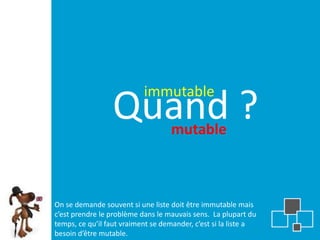 immutable
                 Quand ?           mutable



On se demande souvent si une liste doit être immutable mais
c’est prendre le problème dans le mauvais sens. La plupart du
temps, ce qu’il faut vraiment se demander, c’est si la liste a
besoin d’être mutable.
 