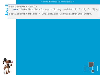 < unmodifiables Vs immutables >

Java 5
     Set<Integer> temp =
        new LinkedHashSet<Integer>(Arrays.asList(1, 2, 3, 5, 7));
     Set<Integer> primes = Collections.unmodifiableSet(temp);
 