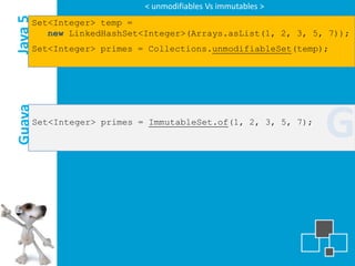< unmodifiables Vs immutables >

Java 5
     Set<Integer> temp =
        new LinkedHashSet<Integer>(Arrays.asList(1, 2, 3, 5, 7));
     Set<Integer> primes = Collections.unmodifiableSet(temp);




                                                                 G
Guava




         Set<Integer> primes = ImmutableSet.of(1, 2, 3, 5, 7);
 