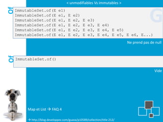 < unmodifiables Vs immutables >

Of
 ImmutableSet.of(E
 ImmutableSet.of(E
 ImmutableSet.of(E
 ImmutableSet.of(E
 ImmutableSet.of(E
                                e1)
                                e1,
                                e1,
                                e1,
                                e1,
                                       E
                                       E
                                       E
                                       E
                                           e2)
                                           e2,
                                           e2,
                                           e2,
                                                 E
                                                 E
                                                 E
                                                     e3)
                                                     e3, E e4)
                                                     e3, E e4, E e5)
                                                                                         G
 ImmutableSet.of(E              e1,    E   e2,   E   e3, E e4, E e5, E e6, E...)
                                                                            Ne prend pas de null
Of




     ImmutableSet.of()

                                                                                           Vide




          Map et List  FAQ 4

           http://blog.developpez.com/guava/p10589/collection/title-212/
 