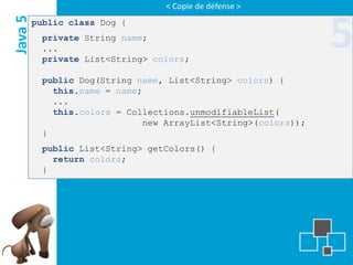 < Copie de défense >
Java 5   public class Dog {
          private String name;
          ...
          private List<String> colors;
                                                               5
          public Dog(String name, List<String> colors) {
            this.name = name;
            ...
            this.colors = Collections.unmodifiableList(
                             new ArrayList<String>(colors));
          }
          public List<String> getColors() {
            return colors;
          }
 