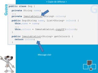 < Copie de défense >
Guava   public class Dog {
         private String name;
         ...
         private ImmutableList<String> colors;
                                                           G
         public Dog(String name, List<String> colors) {
           this.name = name;
           ...
           this.colors = ImmutableList.copyOf(colors);
         }
         public ImmutableList<String> getColors() {
           return colors;
         }




                             Message clair
 