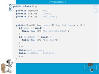 < Preconditions >


DOG
      public class Dog {
       private Integer
       private String
       private String
                           id ;
                           name ;
                           fullName ;
                                                         5
       ...

       public Dog(String name, String fullName, ...) {
         if(name == null) {
           throw new NPE("Le nom bla bla");
         }
         if(fullName == null) {
           throw new NPE("bla bla");
         }
         ...
           this.name = name;
           this.fullName = fullName;
           ...
       }
 