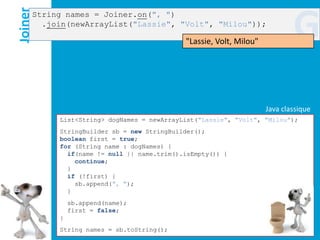Joiner
     String names = Joiner.on(", ")
       .join(newArrayList("Lassie", "Volt", "Milou"));

                                           "Lassie, Volt, Milou"
                                                                           G
                                                                   Java classique
          List<String> dogNames = newArrayList("Lassie", "Volt", "Milou");
          StringBuilder sb = new StringBuilder();
          boolean first = true;
          for (String name : dogNames) {
            if(name != null || name.trim().isEmpty()) {
              continue;
            }
            if (!first) {
              sb.append(", ");
            }
              sb.append(name);
              first = false;
          }
          String names = sb.toString();
 
