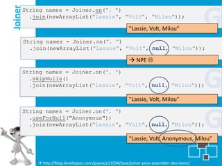 Joiner
     String names = Joiner.on(", ")
       .join(newArrayList("Lassie", "Volt", "Milou"));

                                                            "Lassie, Volt, Milou"
                                                                                               G
         String names = Joiner.on(", ")
           .join(newArrayList("Lassie", "Volt", null, "Milou"));

                                                             NPE 
     String names = Joiner.on(", ")
       .skipNulls()
       .join(newArrayList("Lassie", "Volt", null, "Milou"));

                                                            "Lassie, Volt, Milou"
                                                                                               G
                                                                                               G
     String names = Joiner.on(", ")
       .useForNull("Anonymous"))
       .join(newArrayList("Lassie", "Volt", null, "Milou"));

                                                            "Lassie, Volt, Anonymous, Milou"


              http://blog.developpez.com/guava/p11054/base/joiner-pour-assembler-des-items/
 