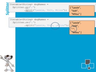 Splitter
       Iterable<String> dogNames =
         Splitter.on(",")                              [ "Lassie",
                 .split("Lassie, Volt, Milou");          "Volt",
                                                         "Milou" ]
           Iterable<String> dogNames =
             Splitter.on(",")                        [ "Lassie",
                     .split("Lassie, Volt, ,Milou"); "Volt",
                                                        " ",
                                                        "Milou" ]
 