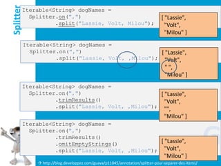 Splitter
       Iterable<String> dogNames =
         Splitter.on(",")                                                       [ "Lassie",
                 .split("Lassie, Volt, Milou");                                   "Volt",
                                                                                  "Milou" ]
           Iterable<String> dogNames =
             Splitter.on(",")                        [ "Lassie",
                     .split("Lassie, Volt, ,Milou"); "Volt",
                                                                                  " ",
                                                                                  "Milou" ]
       Iterable<String> dogNames =
         Splitter.on(",")                        [ "Lassie",
                 .trimResults()                    "Volt",
                 .split("Lassie, Volt, ,Milou"); "",
                                                                                  "Milou" ]
       Iterable<String> dogNames =
         Splitter.on(",")
                 .trimResults()
                 .omitEmptyStrings()             [ "Lassie",
                 .split("Lassie, Volt, ,Milou"); "Volt",
                                                                                  "Milou" ]
                                                                                                       G
                http://blog.developpez.com/guava/p11045/annotation/splitter-pour-separer-des-items/
 
