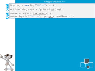 Wrapper Optional <T>

Optional
           Dog dog = new Dog("Milou", ...);
           Optional<Dog> opt = Optional.of(dog);
           assertTrue( opt.isPresent() );
           assertEquals( "Milou", opt.get().getName() );
 