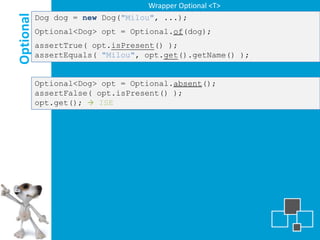 Wrapper Optional <T>

Optional
           Dog dog = new Dog("Milou", ...);
           Optional<Dog> opt = Optional.of(dog);
           assertTrue( opt.isPresent() );
           assertEquals( "Milou", opt.get().getName() );


           Optional<Dog> opt = Optional.absent();
           assertFalse( opt.isPresent() );
           opt.get();  ISE
 