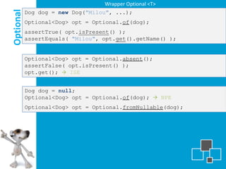 Wrapper Optional <T>

Optional
           Dog dog = new Dog("Milou", ...);
           Optional<Dog> opt = Optional.of(dog);
           assertTrue( opt.isPresent() );
           assertEquals( "Milou", opt.get().getName() );


           Optional<Dog> opt = Optional.absent();
           assertFalse( opt.isPresent() );
           opt.get();  ISE


           Dog dog = null;
           Optional<Dog> opt = Optional.of(dog);  NPE
           Optional<Dog> opt = Optional.fromNullable(dog);
 