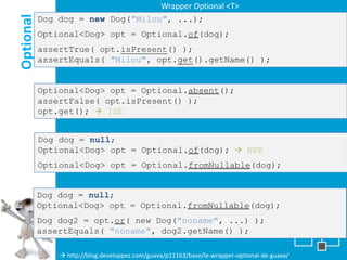 Wrapper Optional <T>

Optional
           Dog dog = new Dog("Milou", ...);
           Optional<Dog> opt = Optional.of(dog);
           assertTrue( opt.isPresent() );
           assertEquals( "Milou", opt.get().getName() );


           Optional<Dog> opt = Optional.absent();
           assertFalse( opt.isPresent() );
           opt.get();  ISE


           Dog dog = null;
           Optional<Dog> opt = Optional.of(dog);  NPE
           Optional<Dog> opt = Optional.fromNullable(dog);


           Dog dog = null;
           Optional<Dog> opt = Optional.fromNullable(dog);
           Dog dog2 = opt.or( new Dog("noname", ...) );
           assertEquals( "noname", dog2.getName() );

                http://blog.developpez.com/guava/p11163/base/le-wrapper-optional-de-guava/
 