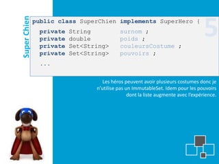 Super Chien
              public class SuperChien implements SuperHero {
               private
               private
               private
                         String
                         double
                         Set<String>
                                          surnom ;
                                          poids ;
                                          couleursCostume ;
                                                                                  5
               private   Set<String>      pouvoirs ;
               ...

                                   Les héros peuvent avoir plusieurs costumes donc je
                                n’utilise pas un ImmutableSet. Idem pour les pouvoirs
                                               dont la liste augmente avec l’expérience.
 