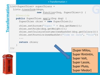 < Transformation >

Transformation
             List<SuperChien> superChiens =
               Lists.transform(dogs,

                 @Override
                               new Function<Dog, SuperChien>() {

                 public SuperChien apply(Dog dog) {
                                                                             G
                   SuperChien chien = new SuperChien();
                       chien.setSurnom("Super " + dog.getName());
                       chien.setPoids(dog.getWeight());
                       chien.setCouleursCostume(newHashSet(dog.getColors()))
                       chien.setPouvoirs(newHashSet("Code en Java", "Vole"))
                       ...
                       return chien;
                   }
             });
                                                               [Super Milou,
                                                               Super Rintintin,
                                                               Super Volt,
                                                               Super Lassie,
                                                               Super Pluto,
                                                               Super Medor]
 