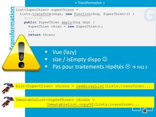 < Transformation >

Transformation
                                                                         G
             List<SuperChien> superChiens =
               Lists.transform(dogs, new Function<Dog, SuperChien>() {
                 @Override
                 public SuperChien apply(Dog dog) {
                   SuperChien chien = new SuperChien();
                   ...
                   return chien;
                 }
             });

                           Vue (lazy)
                           size / isEmpty dispo 
                           Pas pour traitements répétés   FAQ 3


             List<SuperChien> chiens = newArrayList(Lists.transform(...


             ImmutableList<SuperChien> chiens =
                          ImmutableList.copyOf(Lists.transform(...
 