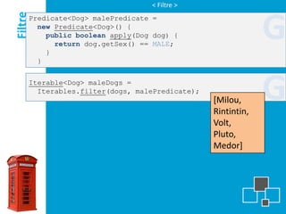 < Filtre >

Filtre
     Predicate<Dog> malePredicate =
       new Predicate<Dog>() {
         public boolean apply(Dog dog) {

         }
           return dog.getSex() == MALE;
                                                             G
       }


     Iterable<Dog> maleDogs =
       Iterables.filter(dogs, malePredicate);
                                                [Milou,
                                                Rintintin,
                                                             G
                                                Volt,
                                                Pluto,
                                                Medor]
 