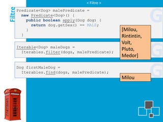 < Filtre >

Filtre
     Predicate<Dog> malePredicate =
       new Predicate<Dog>() {
         public boolean apply(Dog dog) {

         }
           return dog.getSex() == MALE;
                                                [Milou,
                                                             G
       }                                        Rintintin,
                                                Volt,
     Iterable<Dog> maleDogs =
       Iterables.filter(dogs, malePredicate);
                                                Pluto,
                                                Medor]       G
     Dog firstMaleDog =
       Iterables.find(dogs, malePredicate);
                                                Milou        G
 