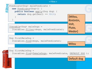 < Filtre >

Filtre
     Predicate<Dog> malePredicate =
       new Predicate<Dog>() {
         public boolean apply(Dog dog) {

         }
           return dog.getSex() == MALE;
                                                [Milou,
                                                              G
       }                                        Rintintin,
                                                Volt,
     Iterable<Dog> maleDogs =
       Iterables.filter(dogs, malePredicate);
                                                Pluto,
                                                Medor]        G
     Dog firstMaleDog =
       Iterables.find(dogs, malePredicate);
                                                Milou         G
     Dog firstMaleDog =
       Iterables.find(femaleDogs, malePredicate, DEFAULT_DOG );

                                                Default dog
 