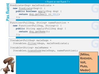 < Fluent or not fluent ? >

Pas fluent
         Predicate<Dog> malePredicate =
           new Predicate<Dog>() {
             public boolean apply(Dog dog) {
               return dog.getSex() == MALE;
             }};
                                                                      G
         Function<FullDog, String> nameFunction =
           new Function<FullDog, String>() {
             public String apply(FullDog dog) {
               return dog.getName();
             }};
                                                                      G
                                                                      G
         Iterable<FullDog> maleDogs =
           Iterables.filter(dogs, malePredicate);
         Iterable<String> maleNames =
           Iterables.transform(maleDogs, nameFunction);
                                                              [Milou,
                                                              Rintintin,
                                                              Volt,
                                                              Pluto,
                                                              Medor]
 